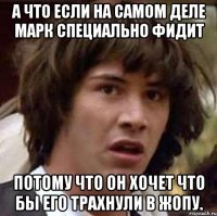 А что если на самом деле Марк специально фидит Потому что он хочет что бы его трахнули в жопу.