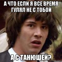 а что если я все время гулял не с тобой а с танюшей?