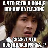 А что если в конце конкурса C.T.zone скажут что победила дружба...?