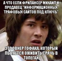 а что если фрилансер михаил и продавец "Информационных трафовых сайтов под ключЪ" Это овнер гофака, который пытается оживить срачь в топегах