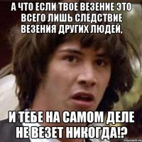 А что если твое везение это всего лишь следствие везения других людей, и тебе на самом деле не везет никогда!?