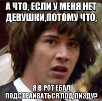 А ЧТО, ЕСЛИ У МЕНЯ НЕТ ДЕВУШКИ,ПОТОМУ ЧТО, Я В РОТ ЕБАЛ ПОДСТРАИВАТЬСЯ ПОД ПИЗДУ?