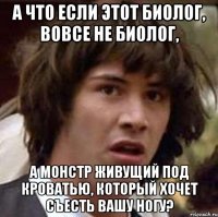 А что если этот биолог, вовсе не биолог, а монстр живущий под кроватью, который хочет съесть вашу ногу?