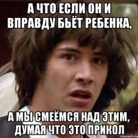 А что если он и вправду бьёт ребенка, а мы смеёмся над этим, думая что это прикол