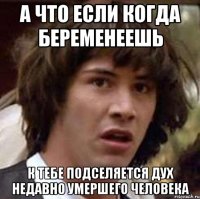 а что если когда беременеешь к тебе подселяется дух недавно умершего человека