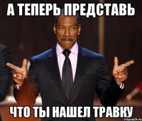 А теперь представь Что ты нашел травку