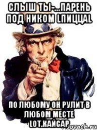 Слыш ты-...парень под Ником lПиццаl По любому он рулит в любом месте lот.Кайсар