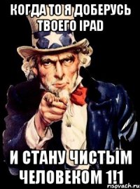 когда то я доберусь твоего Ipad и стану чистым человеком 1!1