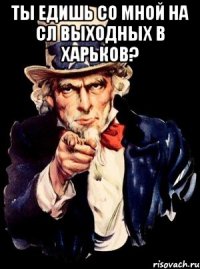 ты едишь со мной на сл выходных в харьков? 