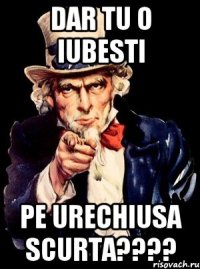 DAR TU O IUBESTI PE URECHIUSA SCURTA????