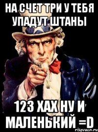 на счет три у тебя упадут штаны 123 ХАХ ну и маленький =D