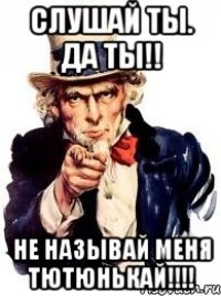 Слушай ты. Да ты!! НЕ НАЗЫВАЙ МЕНЯ ТЮТЮНЬКАЙ!!!!