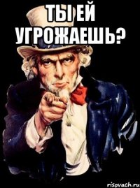 Ты ей угрожаешь? 