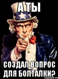 А ТЫ СОЗДАЛ ВОПРОС ДЛЯ БОЛТАЛКИ?