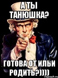 А ты Танюшка? Готова от Ильи родить?))))