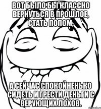 Вот было бы классно вернуться в прошлое, стать попом, а сейчас спокойненько сидеть и грести деньги с верующих лохов.