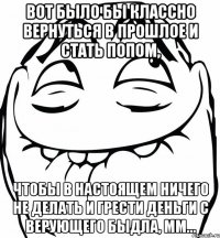 Вот было бы классно вернуться в прошлое и стать попом, чтобы в настоящем ничего не делать и грести деньги с верующего быдла, мм...