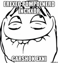 erexeq pompolnerd inchxor Garshok exni