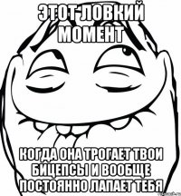 этот ловкий момент когда она трогает твои бицепсы и вообще постоянно лапает тебя