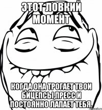 Этот ловкий момент Когда она трогает твои бицепсы,пресс и постоянно лапает тебя.