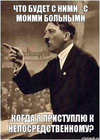 что будет с ними - с моими больными , когда я приступлю к непосредственному?