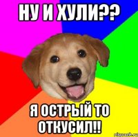 ну и хули?? я острый то ОТКУСИЛ!!