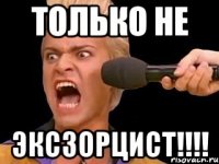 ТОЛЬКО НЕ ЭКСЗОРЦИСТ!!!!