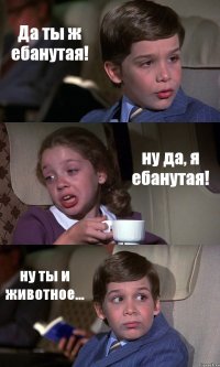 Да ты ж ебанутая! ну да, я ебанутая! ну ты и животное...