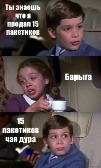 Ты знаешь что я продал 15 пакетиков Барыга 15 пакетиков чая дура