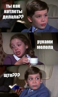 ты как котлеты делала?? руками молола щто???