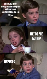 знаешь я тут подумал наверно тебе стоит измениться а не то..... НЕ ТО ЧЕ БЛЯ? нечего