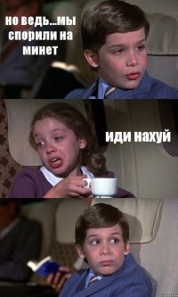 но ведь...мы спорили на минет иди нахуй 