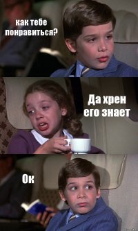 как тебе понравиться? Да хрен его знает Ок