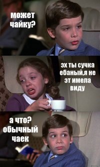 может чайку? эх ты сучка ебаный,я не эт имела виду а что? обычный чаек