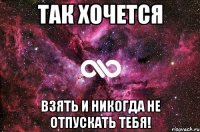 так хочется взять и никогда не отпускать тебя!