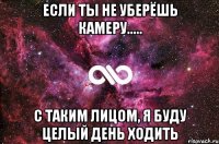 если ты не уберёшь камеру..... с таким лицом, я буду целый день ходить