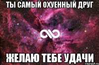 ты самый охуенный друг желаю тебе удачи