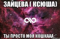 Зайцева ( Ксюша) ты просто моя кошкааа :*