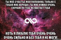 ты мое счастье моя половина, только с тобой мне хорошо, ты мне нужна очень, скучаю по тебе не хватает тебя коть я люблю тебя очень очень очень сильно и без тебя я не могу(