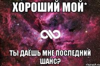 Хороший мой* Ты даёшь мне последний шанс?