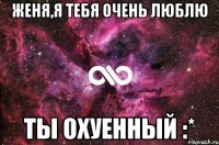 женя,я тебя очень люблю ты охуенный :*