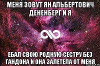 меня зовут ян альбертович дененберг и я ебал свою родную сестру без гандона и она залетела от меня