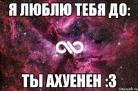 я люблю тебя до: ТЫ АХУЕНЕН :З