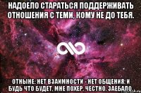 Надоело стараться поддерживать отношения с теми, кому не до тебя. Отныне: нет взаимности - нет общения. И будь что будет, мне похер, честно. Заебало.