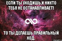 если ты уходишь,и никто тебя не останавливает! То ты делаешь правильный ход.