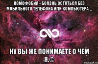 Номофобия - боязнь остаться без мобильного телефона или компьютера ... НУ ВЫ ЖЕ ПОНИМАЕТЕ О ЧЕМ Я.©