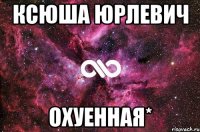 Ксюша Юрлевич ОХУЕННАЯ*