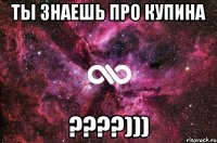 ты знаешь про купина ????)))