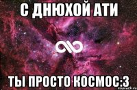 С днюхой Ати ты просто космос:3