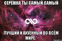 Серёжка ты самый самый лучший и ахуенный во всем мире:*